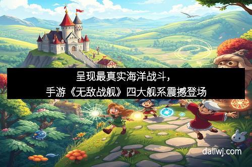 呈现最真实海洋战斗，手游《无敌战舰》四大舰系震撼登场