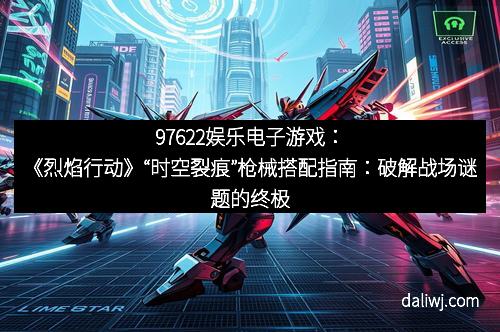 97622娱乐电子游戏：《烈焰行动》“时空裂痕”枪械搭配指南：破解战场谜题的终极武器秘籍
