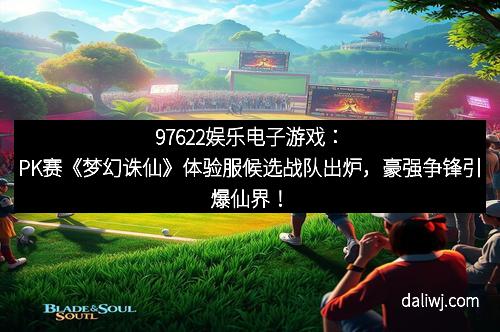 97622娱乐电子游戏：PK赛《梦幻诛仙》体验服候选战队出炉，豪强争锋引爆仙界！