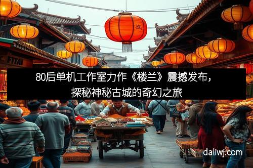 80后单机工作室力作《楼兰》震撼发布，探秘神秘古城的奇幻之旅