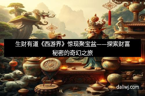 生财有道《西游界》惊现聚宝盆——探索财富秘密的奇幻之旅
