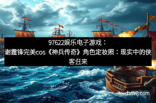 97622娱乐电子游戏：谢霆锋完美cos《神兵传奇》角色定妆照：现实中的侠客归来！